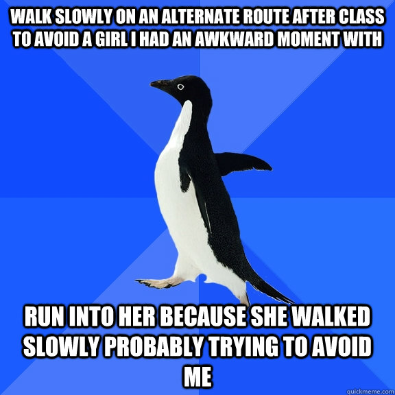 walk slowly on an alternate route after class to avoid a girl i had an awkward moment with run into her because she walked slowly probably trying to avoid me  Socially Awkward Penguin