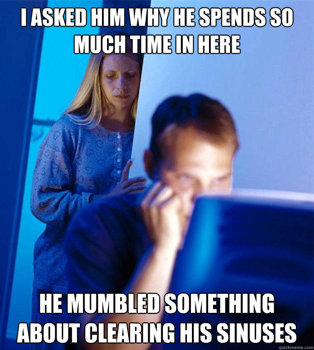 I asked him why he spends so much time in here He mumbled something about clearing his sinuses  Redditors Wife