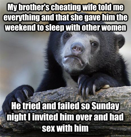 My brother's cheating wife told me everything and that she gave him the weekend to sleep with other women He tried and failed so Sunday night I invited him over and had sex with him - My brother's cheating wife told me everything and that she gave him the weekend to sleep with other women He tried and failed so Sunday night I invited him over and had sex with him  Confession Bear