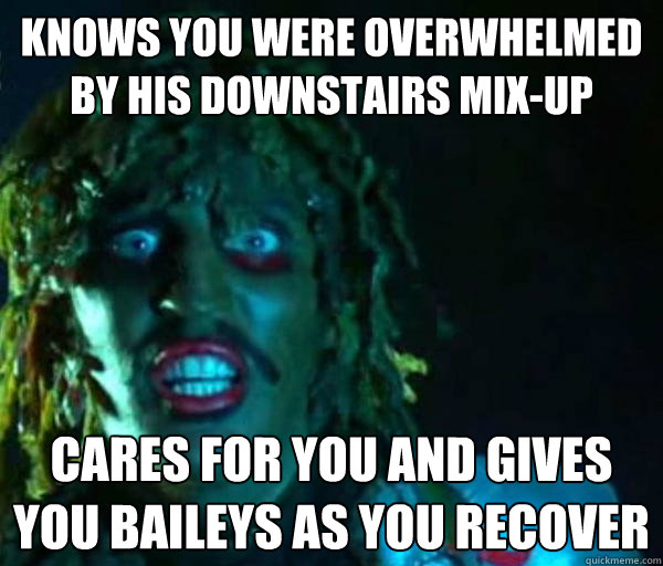 knows you were overwhelmed by his downstairs mix-up cares for you and gives you baileys as you recover  Good guy old greg