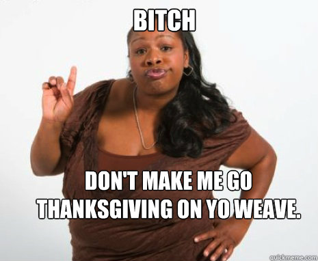 Bitch  Don't make me go Thanksgiving on yo weave.
  - Bitch  Don't make me go Thanksgiving on yo weave.
   Ghetto Black Girl