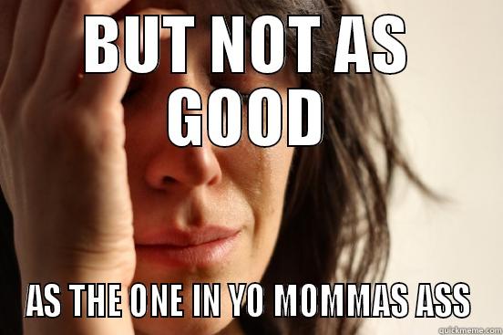 BUT NOT AS GOOD AS THE ONE IN YO MOMMAS ASS First World Problems