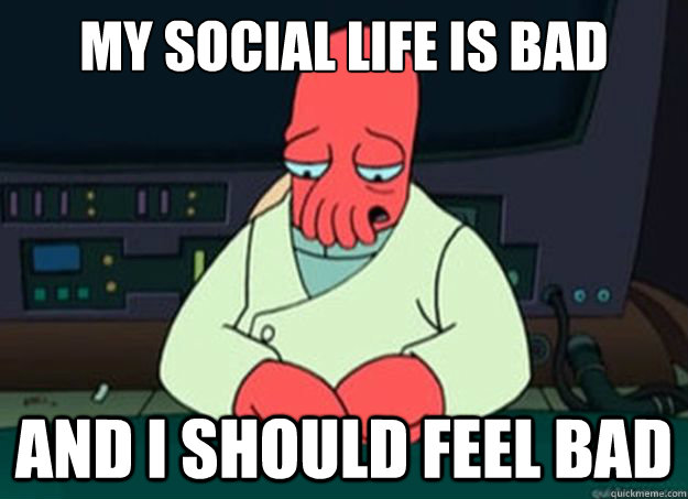 my social life is bad And I should feel bad  I made someone sad and i should feel bad
