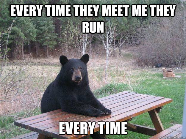 every time they meet me they run every time  Bear of Bad News