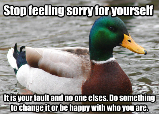 Stop feeling sorry for yourself It is your fault and no one elses. Do something to change it or be happy with who you are.  Actual Advice Mallard