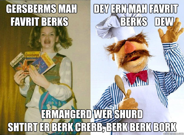 GERSBERMS MAH         Dey ERN Mah favrit        
FAVRIT BERKS                            BERKS    DEw ERMAHGERD WER SHURD 
SHTIRT ER BERK CRERB, BERK BERK BORK  - GERSBERMS MAH         Dey ERN Mah favrit        
FAVRIT BERKS                            BERKS    DEw ERMAHGERD WER SHURD 
SHTIRT ER BERK CRERB, BERK BERK BORK   BERK BORK