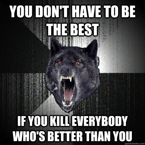you don't have to be the best if you kill everybody who's better than you  Insanity Wolf