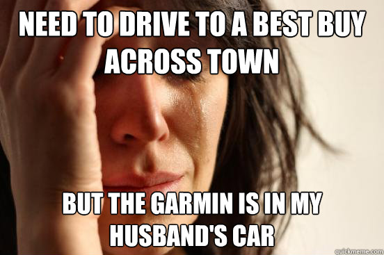 Need to drive to a best buy across town but the garmin is in my husband's car  First World Problems