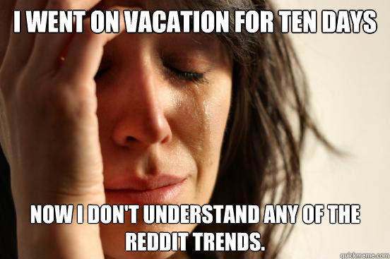 I went on vacation for ten days Now I don't understand any of the Reddit trends.  First World Problems
