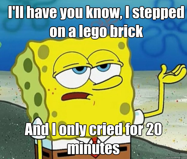 I'll have you know, I stepped on a lego brick And I only cried for 20 minutes  How tough am I