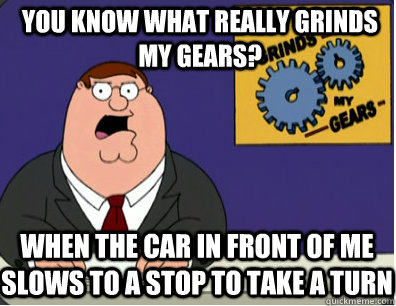 you know what really grinds my gears? When the car in front of me slows to a stop to take a turn  Grinds my gears