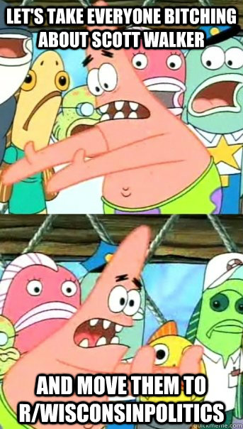 Let's take everyone bitching about scott walker and move them to r/WisconsinPolitics  Push it somewhere else Patrick