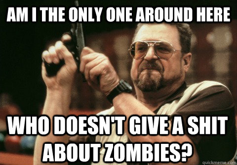 Am I the only one around here who doesn't give a shit about zombies? - Am I the only one around here who doesn't give a shit about zombies?  Am I the only one