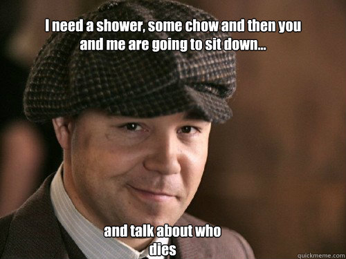 I need a shower, some chow and then you and me are going to sit down... and talk about who dies - I need a shower, some chow and then you and me are going to sit down... and talk about who dies  Al Capone