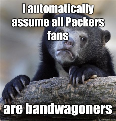 I automatically assume all Packers fans are bandwagoners  Confession Bear
