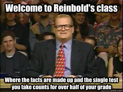 Welcome to Reinbold's class Where the facts are made up and the single test you take counts for over half of your grade  Its time to play drew carey