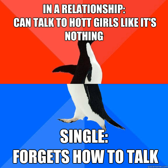 In a relationship: 
 Can talk to hott girls like it's nothing Single:
 Forgets how to talk  Socially Awesome Awkward Penguin