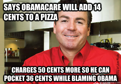 says obamacare will add 14 cents to a pizza charges 50 cents more so he can pocket 36 cents while blaming obama - says obamacare will add 14 cents to a pizza charges 50 cents more so he can pocket 36 cents while blaming obama  Misc