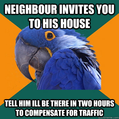 Neighbour invites you to his house Tell him ill be there in two hours to compensate for traffic  Paranoid Parrot