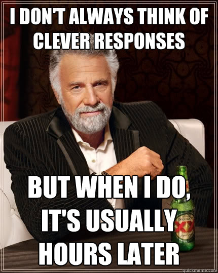 I don't always think of clever responses but when i do, It's usually hours later  The Most Interesting Man In The World