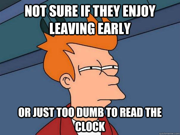 not sure if they enjoy leaving early or just too dumb to read the clock - not sure if they enjoy leaving early or just too dumb to read the clock  Futurama Fry