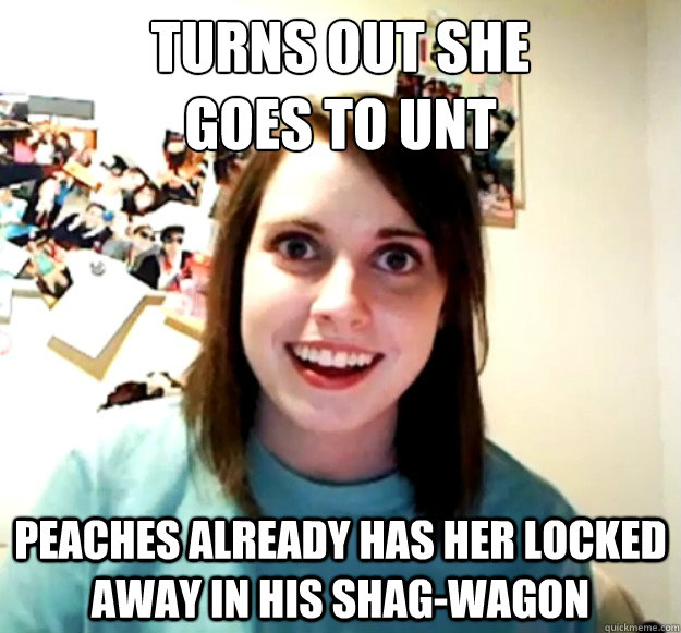 Turns out she 
goes to UNT Peaches already has her locked away in his shag-Wagon   Overly Attached Girlfriend