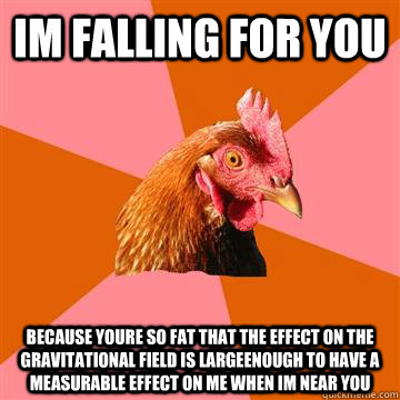 im falling for you because youre so fat that the effect on the gravitational field is largeenough to have a measurable effect on me when im near you  Anti-Joke Chicken