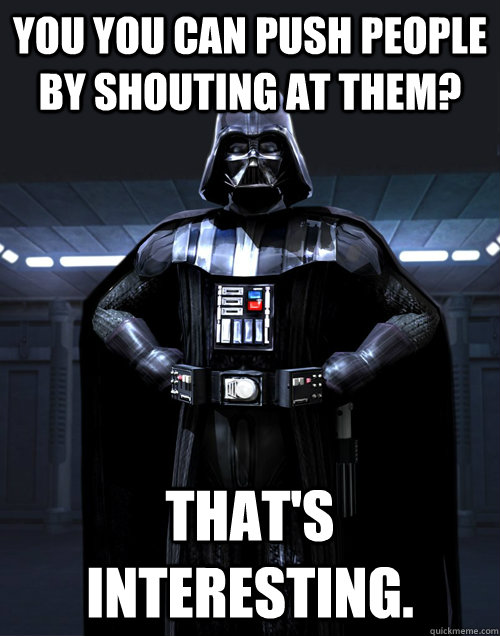 You you can push people by shouting at them? That's interesting.  
