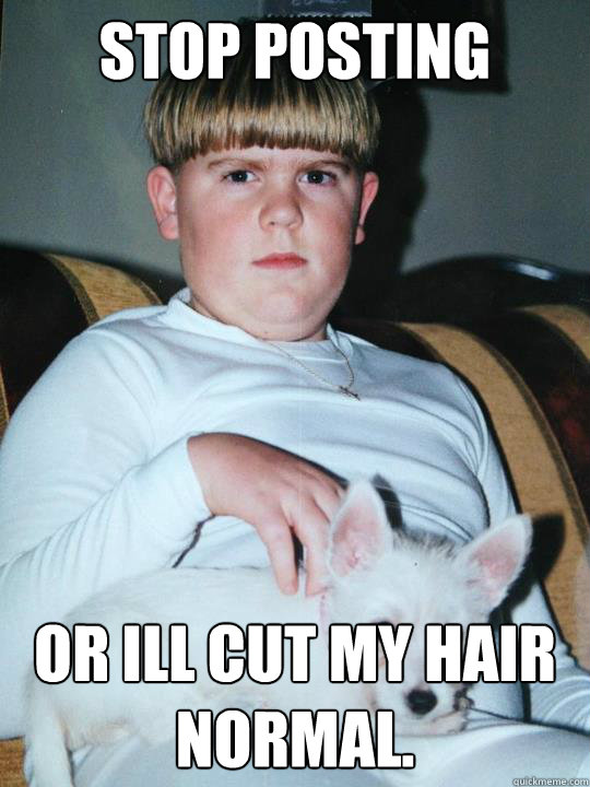 stop posting or ill cut my hair normal.  Bowl Cut World Domination
