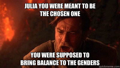 Julia you were meant to be 
the Chosen One You were supposed to 
bring balance to the Genders  Epic Fucking Obi Wan