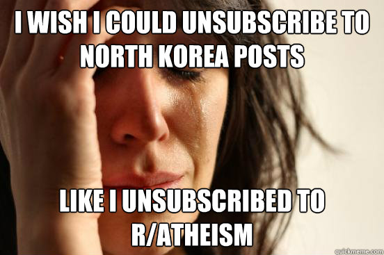 I wish i could unsubscribe to north korea posts like i unsubscribed to r/atheism  First World Problems