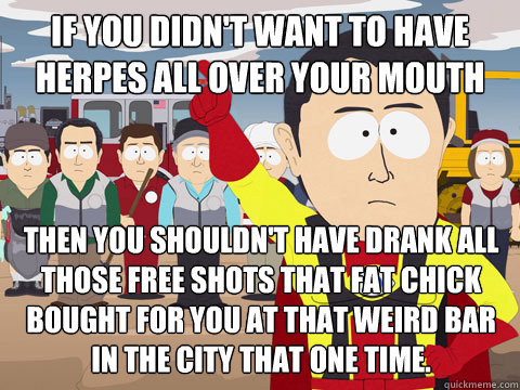 if you didn't want to have herpes all over your mouth then you shouldn't have drank all those free shots that fat chick bought for you at that weird bar in the city that one time.   Captain Hindsight