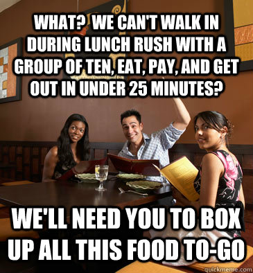 what?  we can't walk in during lunch rush with a group of ten, eat, pay, and get out in under 25 minutes? we'll need you to box up all this food to-go  Scumbag Restaurant Customer
