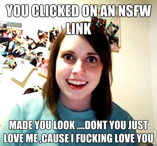 You clicked on an nsfw link  made you look ....dont you just love me ,cause i fucking love you  Overly Attached Girlfriend