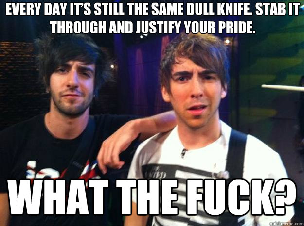 WHAT THE FUCK? Every day it’s still the same dull knife. Stab it through and justify your pride.  Knife fic reaction