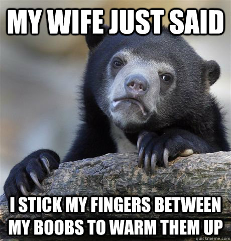 My wife just said I stick my fingers between my boobs to warm them up  Confession Bear