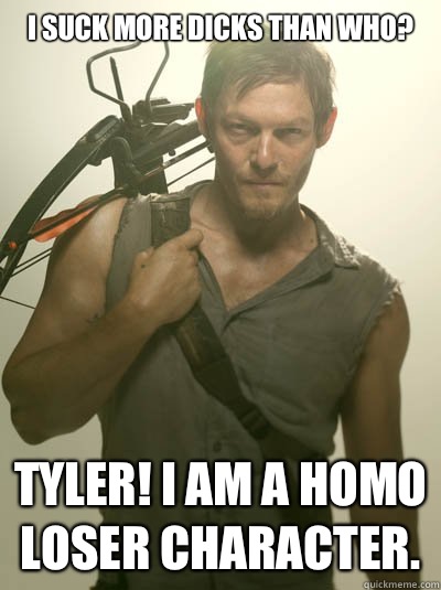 I suck more dicks than who? Tyler! I am a homo loser character.   Daryl Dixon