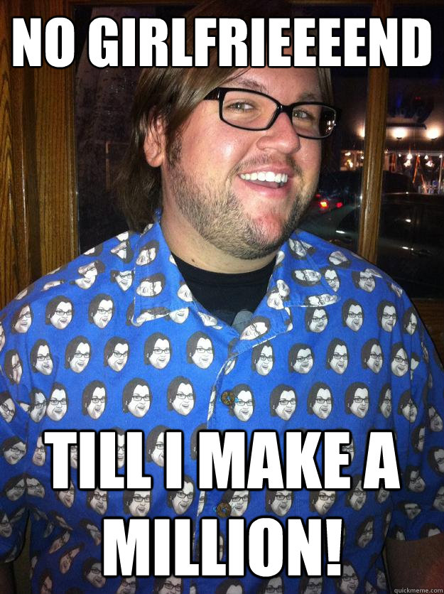 no girlfrieeeend till i make a million!  Happy Forever Alone