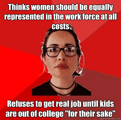 Thinks women should be equally represented in the work force at all costs Refuses to get real job until kids are out of college 