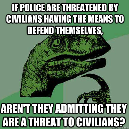 If police are threatened by civilians having the means to defend themselves, Aren't they admitting they are a threat to civilians? - If police are threatened by civilians having the means to defend themselves, Aren't they admitting they are a threat to civilians?  Philosoraptor