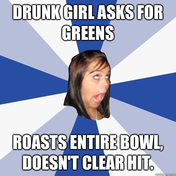 Drunk girl asks for greens Roasts entire bowl, doesn't clear hit.   Annoying Facebook Girl
