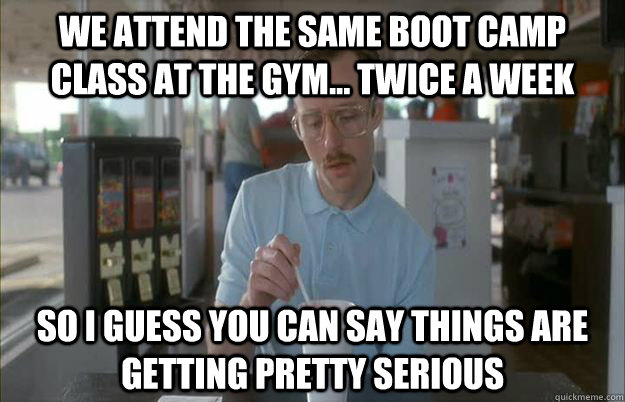 We attend the same boot camp class at the gym... twice a week So I guess you can say things are getting pretty serious  Things are getting pretty serious
