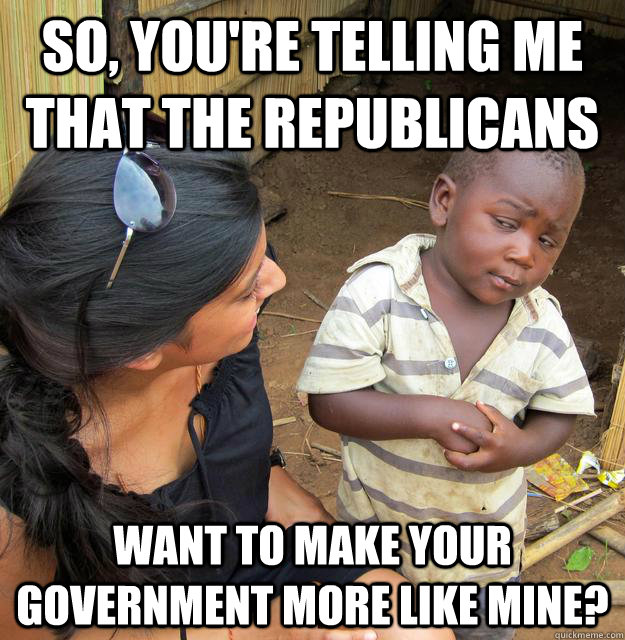 So, you're telling me that the Republicans Want to make your government more like mine?  Skeptical Third World Kid