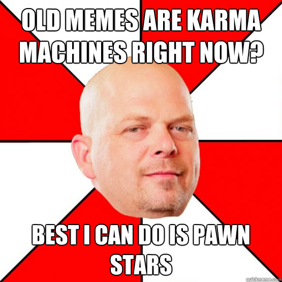 Old Memes are Karma machines right now? Best I can do is Pawn Stars   