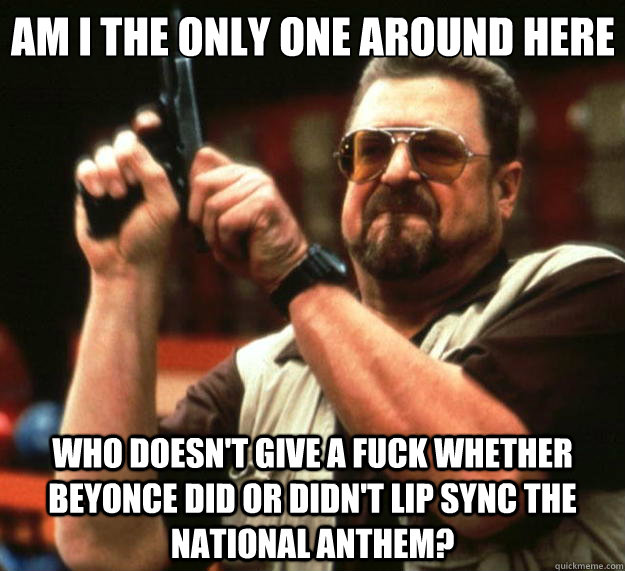 Am I the only one around here who doesn't give a fuck whether Beyonce did or didn't lip sync the national anthem? - Am I the only one around here who doesn't give a fuck whether Beyonce did or didn't lip sync the national anthem?  Big Lebowski