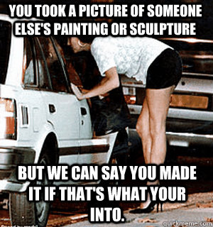 You took a picture of someone else's painting or sculpture But we can say you made it if that's what your into.  Karma Whore