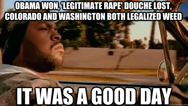 Obama won, 'legitimate rape' douche lost, Colorado and Washington both legalized weed IT WAS A GOOD DAY  It was a good day