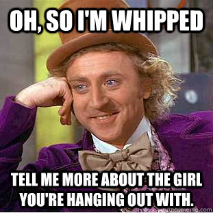 oh, so i'm whipped Tell me more about the girl you're hanging out with. - oh, so i'm whipped Tell me more about the girl you're hanging out with.  Condescending Wonka