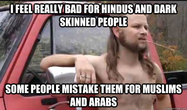 I feel really bad for hindus and dark skinned people some people mistake them for muslims and arabs  Almost Politically Correct Redneck