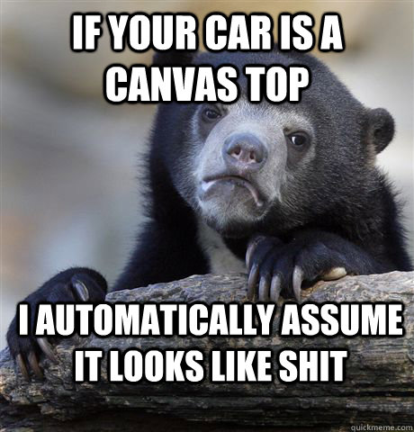 If your car is a canvas top I automatically assume it looks like shit  Confession Bear